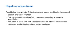 Hepatorenal syndrome
Renal failure in severe CLD due to decrease glomerular filtration because of;
• Sodium and water retention
• Due to decreased renal perfusion pressure secondary to systemic
vasodilation
• Activation of renal SNS with vasoconstriction of afferent renal arteriole
• Increased synthesis of renal vasoactive mediators
 