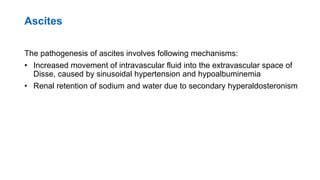 Ascites
The pathogenesis of ascites involves following mechanisms:
• Increased movement of intravascular fluid into the extravascular space of
Disse, caused by sinusoidal hypertension and hypoalbuminemia
• Renal retention of sodium and water due to secondary hyperaldosteronism
 