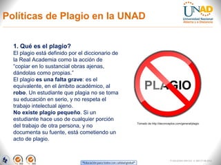 Políticas de Plagio en la UNAD

  1. Qué es el plagio?
  El plagio está definido por el diccionario de
  la Real Academia como la acción de
  “copiar en lo sustancial obras ajenas,
  dándolas como propias.”
  El plagio es una falta grave: es el
  equivalente, en el ámbito académico, al
  robo. Un estudiante que plagia no se toma
  su educación en serio, y no respeta el
  trabajo intelectual ajeno.
  No existe plagio pequeño. Si un
  estudiante hace uso de cualquier porción
                                                  Tomado de http://deconceptos.com/general/plagio
  del trabajo de otra persona, y no
  documenta su fuente, está cometiendo un
  acto de plagio.


                                                                           FI-GQ-GCMU-004-015 V. 000-27-08-2011
 