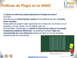 Políticas de Plagio en la UNAD

 2. Cómo se referencia adecuadamente el trabajo de otros?
 (a) Citas:
 Una cita es una transcripción exacta de las palabras de otro, envuelta
 entre comillas.
 Estas palabras pueden haber aparecido en un discurso, en un libro, en un
 periódico, en una revista, en una página web, etc.
 (b) Parafrásis: Parafrasear es repetir la información dada en un pasaje
 empleando palabras diferentes. Un paráfrasis también debe ser
 acompañado por una referencia precisa al lugar en el cual el pasaje
 original puede ser encontrado.




                                                     Tomado de: roble.pntic.mec.es

                                                                          FI-GQ-GCMU-004-015 V. 000-27-08-2011
 
