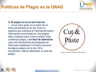 Políticas de Plagio en la UNAD


   3. El plagio en la era del internet
   “…no es claro quién es el autor de un
   texto encontrado en la red. Esto no
   significa que estemos en libertad de copiar
   información encontrada en una página
   web y hacerla pasar como nuestra. Esto
   constituye plagio, y es fácil de detectarlo.
   usar una herramienta de búsqueda en
   línea para establecer si el texto proviene
   de alguna página de la red. Si lo
   encuentran, habrán detectado un acto de        Tomado de: http://www.chicaseo.com/que-es-plagio/
   plagio.”




                                                                            FI-GQ-GCMU-004-015 V. 000-27-08-2011
 