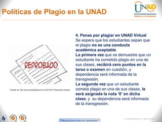 Políticas de Plagio en la UNAD


                                                                             4. Penas por plagiar en UNAD Virtual
                                                                             Se espera que los estudiantes sepan que
                                                                             el plagio no es una conducta
                                                                             académica aceptable.
                                                                             La primera vez que se demuestre que un
                                                                             estudiante ha cometido plagio en una de
                                                                             sus clases, recibirá cero puntos en la
                                                                             tarea o examen en cuestión, y
                                                                             dependencia será informada de la
                                                                             transgresión.
                                                                             La segunda vez que un estudiante
  Tomado de: http://www.actualidadjuvenil.com/2013/01/10/reprobar-materia/   cometa plagio en una de sus clases, le
                                                                             será asignada la nota ‘0’ en dicha
                                                                             clase, y su dependencia será informada
                                                                             de la transgresión.


                                                                                                      FI-GQ-GCMU-004-015 V. 000-27-08-2011
 