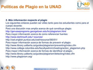Políticas de Plagio en la UNAD


  5. Más información respecto al plagio
  Los siguientes enlaces pueden ser útiles tanto para los estudiantes como para el
  cuerpo docente:
  Para una discusión mas amplia acerca de qué constituye plagio:
  http://gervaseprograms.georgetown.edu/hc/plagiarism.html
  Para mayor información acerca de como referenciar fuentes:
  http://www.dartmouth.edu/~sources/
  http://owl.english.purdue.edu/owl/resource/560/01/
  Para mayor información acerca de formas de prevenir el plagio:
  http://www.library.ualberta.ca/guides/plagiarism/preventing/index.cfm
  http://www.college.columbia.edu/facultyadmin/cheating/action_plagiarism.php
  Para mayor información acerca de formas de identificar el plagio:
  http://www.library.ualberta.ca/guides/plagiarism/detecting/index.cfm
  http://www.plagiarism.org/



                                                                 FI-GQ-GCMU-004-015 V. 000-27-08-2011
 