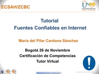 ECSAH/ZCBC


              Tutorial
    Fuentes Confiables en Internet

      María del Pilar Cardona Sánchez

        Bogotá 26 de Noviembre
      Certificación de Competencias
                Tutor Virtual

                                                           FI-GQ-OCMC-004-015 V. 000-27-08-2011
               “Educación para todos con calidad global”
 