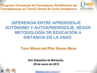 Programa Formación de Formadores /Certificación de
Competencias en Tutoría Virtual de Curso Académico



    DIFERENCIA ENTRE APRENDIZAJE
  AUTÓNOMO Y AUTOAPRENDIZAJE, SEGÚN
     METODOLOGÍA DE EDUCACIÓN A
         DISTANCIA EN LA UNAD

            Tutor Milena del Pilar Ramos Mesa


                 San Sebastián de Mariquita,
                     28 de enero de 2013

                                                FI-GQ-GCMU-004-015 V. 000-27-08-2011
 