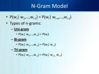 N-Gram Model
• P(wi| w1,…,wi-1) = P(wi| wi-n,…,wi-1)
• Types of n-grams:
– Uni-gram
• P(wi| w1,…,wi-1) = P(wi)
– Bi-gram
• P(wi| w1,…,wi-1) = P(wi| wi-1)
– Tri-gram
• P(wi| w1,…,wi-1) = P(wi| wi-2 , wi-1)
 