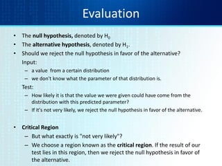Evaluation
• The null hypothesis, denoted by H0
• The alternative hypothesis, denoted by H1.
• Should we reject the null hypothesis in favor of the alternative?
Input:
– a value from a certain distribution
– we don't know what the parameter of that distribution is.
Test:
– How likely it is that the value we were given could have come from the
distribution with this predicted parameter?
– If it's not very likely, we reject the null hypothesis in favor of the alternative.
• Critical Region
– But what exactly is "not very likely"?
– We choose a region known as the critical region. If the result of our
test lies in this region, then we reject the null hypothesis in favor of
the alternative.
 