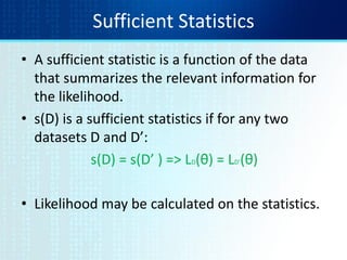 Sufficient Statistics
• A sufficient statistic is a function of the data
that summarizes the relevant information for
the likelihood.
• s(D) is a sufficient statistics if for any two
datasets D and D’:
s(D) = s(D’ ) => LD(θ) = LD’(θ)
• Likelihood may be calculated on the statistics.
 