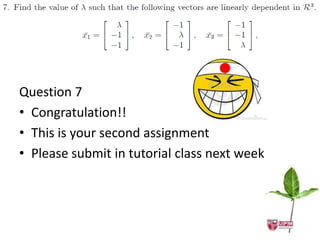 Assume                    
                       k1 x1                  
                                           k2 x2            
                                                     k3 x3 = z
                  1                1       k1       0

 Question 7
     1
         1
          1       k
                                   1       k2
                                            3
                                                    0
                                                    0
                                                             Ak   0



 • Congratulation!! 1
     1
          1    1
               1   1

 •A
     1    1        1   1
   This is your second assignment
             ( 1) 3
                  ( 1)

 • Pleasedependent Atutorial class next week
              3


 Linearly
           submit in 0
            2  3

                               3
                                       2        3    0
                           3
                                       3        2   0
                                                    2,   1
    
 k1 x1           
             k 2 x2            
                               0
 k1      0, k 2            0                    linearly dependent
 k1      k2           k3           0            linearly independent
 A        0                                     linearly independent
 