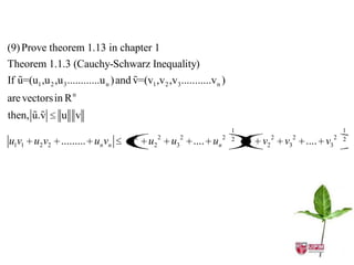 (9) Prove theorem 1.13 in chapter 1
Theorem 1.1.3 (Cauchy-Schwarz Inequality)
                                        
If u=(u1 ,u 2 ,u 3 ............u n ) and v=(v1 ,v 2 ,v3...........v n )
are vectors in R n
      
then, u.v        u v
                                                                           1                                      1
                                         2        2        2             2 2    2        2        2             2 2
u1v1 u2 v2 ......... un vn            u 1    u2       u3       .... un         v
                                                                               1    v2       v3       .... v3
 