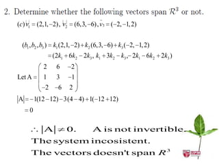             
(c) v1 (2,1, 2), v2                 
                          (6,3, 6), v3 ( 2, 1, 2)


 (b1 , b2 , b3 ) k1 (2,1, 2) k2 (6,3, 6) k3 ( 2, 1, 2)
               (2k1 6k2 2k3 , k1 3k2 k3 , 2k1 6k2 2k3 )
          2     6     2
Let A     1     3     1
           2    6     2
A       1(12 12) 3(4 4) 1( 12 12)
    0

          A         0.          A is not invertible.
     The system incosistent.
     The vectors doesn't span R 3
 