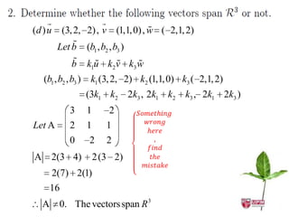 
(d ) u                            
          (3, 2, 2) , v (1,1, 0) , w ( 2,1, 2)
              
         Let b (b1 , b2 , b3 )
                  
             b ku k v k w     
                      1         2   3

   (b1 , b2 , b3 )    k1 (3, 2, 2) k2 (1,1, 0) k3 ( 2,1, 2)
                     (3k1 k2 2k3 , 2k1 k2 k3 , 2k1 2k3 )
             3       1      2
Let A        2       1      1
             0        2     2
A 2(3 4)                 2 (3 2)
     2(7) 2(1)
     16
   A 0. The vectors span R 3
 