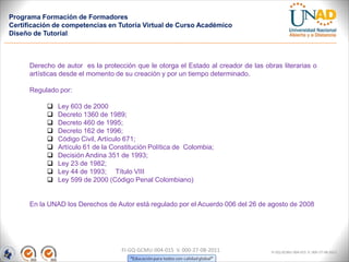 Programa Formación de Formadores
Certificación de competencias en Tutoría Virtual de Curso Académico
Diseño de Tutorial



      Derecho de autor es la protección que le otorga el Estado al creador de las obras literarias o
      artísticas desde el momento de su creación y por un tiempo determinado.

      Regulado por:

              Ley 603 de 2000
              Decreto 1360 de 1989;
              Decreto 460 de 1995;
              Decreto 162 de 1996;
              Código Civil, Artículo 671;
              Artículo 61 de la Constitución Política de Colombia;
              Decisión Andina 351 de 1993;
              Ley 23 de 1982;
              Ley 44 de 1993; Título VIII
              Ley 599 de 2000 (Código Penal Colombiano)


      En la UNAD los Derechos de Autor está regulado por el Acuerdo 006 del 26 de agosto de 2008




                                    FI-GQ-GCMU-004-015 V. 000-27-08-2011             FI-GQ-GCMU-004-015 V. 000-27-08-2011
 