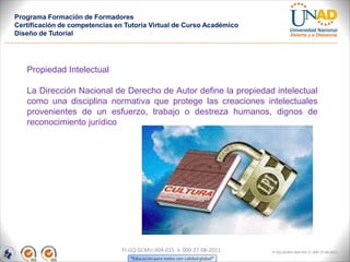 Programa Formación de Formadores
Certificación de competencias en Tutoría Virtual de Curso Académico
Diseño de Tutorial




   Propiedad Intelectual

   La Dirección Nacional de Derecho de Autor define la propiedad intelectual
   como una disciplina normativa que protege las creaciones intelectuales
   provenientes de un esfuerzo, trabajo o destreza humanos, dignos de
   reconocimiento jurídico




                                FI-GQ-GCMU-004-015 V. 000-27-08-2011   FI-GQ-GCMU-004-015 V. 000-27-08-2011
 