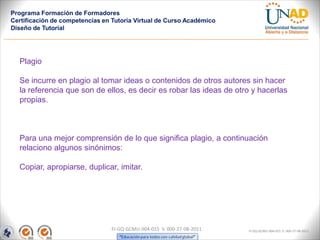 Programa Formación de Formadores
Certificación de competencias en Tutoría Virtual de Curso Académico
Diseño de Tutorial




  Plagio

  Se incurre en plagio al tomar ideas o contenidos de otros autores sin hacer
  la referencia que son de ellos, es decir es robar las ideas de otro y hacerlas
  propias.



  Para una mejor comprensión de lo que significa plagio, a continuación
  relaciono algunos sinónimos:

  Copiar, apropiarse, duplicar, imitar.




                                FI-GQ-GCMU-004-015 V. 000-27-08-2011   FI-GQ-GCMU-004-015 V. 000-27-08-2011
 