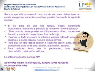 Programa Formación de Formadores
Certificación de competencias en Tutoría Virtual de Curso Académico
Diseño de Tutorial

Siempre que utilices material o escritos de otro autor debes tener en
cuenta otorgar los respectivos créditos, puedes hacerlo de la siguiente
manera:

 Si se trata de una cita textual, debes transcribirla
  exactamente, indicando al principio de la frase el nombre del autor.
 Si es una cita breve, puedes escribirla entre comillas o haciendo el
  llamado y la citación respectiva al final de la hoja.
 Cuando el texto es mayor de 4 líneas, puedes colocarlo entre una
  sangría o a doble espacio, no se le coloca comilla.
 Para citar un libro debes colocar el siguiente orden: autor, año de
  publicación, título de la obra, edición, publicación, editorial.
 Para revistas: Autor, año de publicación, título de la
  obra, edición, publicación, editorial.

Lo anterior según las normas APA

No olvides incluir la bibliografía, aunque hayas realizado
las respectivas citas.
                                FI-GQ-GCMU-004-015 V. 000-27-08-2011   FI-GQ-GCMU-004-015 V. 000-27-08-2011
 