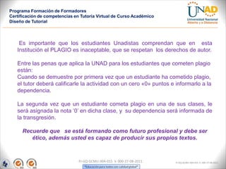 Programa Formación de Formadores
Certificación de competencias en Tutoría Virtual de Curso Académico
Diseño de Tutorial




    Es importante que los estudiantes Unadistas comprendan que en esta
   Institución el PLAGIO es inaceptable, que se respetan los derechos de autor.

   Entre las penas que aplica la UNAD para los estudiantes que cometen plagio
   están:
   Cuando se demuestre por primera vez que un estudiante ha cometido plagio,
   el tutor deberá calificarle la actividad con un cero «0» puntos e informarlo a la
   dependencia.

   La segunda vez que un estudiante cometa plagio en una de sus clases, le
   será asignada la nota ‘0’ en dicha clase, y su dependencia será informada de
   la transgresión.

      Recuerde que se está formando como futuro profesional y debe ser
         ético, además usted es capaz de producir sus propios textos.



                                FI-GQ-GCMU-004-015 V. 000-27-08-2011   FI-GQ-GCMU-004-015 V. 000-27-08-2011
 