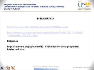 Programa Formación de Formadores
Certificación de competencias en Tutoría Virtual de Curso Académico
Diseño de Tutorial




                                     BIBILOGRAFIA


   http://www.usergioarboleda.edu.co/libro%20plagio.pdf

   http://campus.unadvirtual.org/campus/file.php/7/UNAD/SITE_POLIC
   Y/plagiarism_ES_COL.html

   Imágenes

   http://fraterneo.blogspot.com/2010/12/la-ficcion-de-la-propiedad-
   intelectual.html




                                FI-GQ-GCMU-004-015 V. 000-27-08-2011   FI-GQ-GCMU-004-015 V. 000-27-08-2011
 