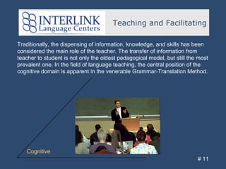 Teaching and Facilitating
# 11
Traditionally, the dispensing of information, knowledge, and skills has been
considered the main role of the teacher. The transfer of information from
teacher to student is not only the oldest pedagogical model, but still the most
prevalent one. In the field of language teaching, the central position of the
cognitive domain is apparent in the venerable Grammar-Translation Method.
Cognitive
 