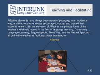 Teaching and Facilitating
# 13
Affective elements have always been a part of pedagogy in an incidental
way, and teachers have always encouraged, coaxed and cajoled their
students to learn. But the elevation of Affect as the primary focus of the
teacher is relatively recent. In the field of language teaching, Community
Language Learning, Suggestopedia, Silent Way, and the Natural Approach
all define the teacher as facilitator rather than teacher.
Affective
 