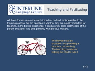 Teaching and Facilitating
# 14
All three domains are undeniably important, indeed, indispensable to the
learning process, but the question is whether they are equally important for
teaching. In the bicycle experience, it seems pretty clear that the role of the
parent or teacher is to deal primarily with affective matters.
The bicycle must be
provided – but providing a
bicycle is not teaching.
The teaching consists of
helping the child to ride it.
 