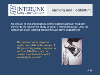 Teaching and Facilitating
# 16
No amount of skill and diligence on the teacher’s part can magically
transfer to the learner the ability to speak a foreign language. Only the
learner can make learning happen through active engagement.
The teacher cannot dispense
wisdom and skills in the manner of
filling an empty vessel. Learners, in
words of Alfie Kohn, “are not
passive receptacles into which
knowledge is poured.”
 
