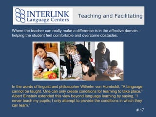 Teaching and Facilitating
# 17
Where the teacher can really make a difference is in the affective domain –
helping the student feel comfortable and overcome obstacles.
In the words of linguist and philosopher Wilhelm von Humboldt, “A language
cannot be taught. One can only create conditions for learning to take place.”
Albert Einstein extended this view beyond language learning by saying, “I
never teach my pupils; I only attempt to provide the conditions in which they
can learn.”
 