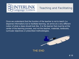 Teaching and Facilitating
# 18
Once we understand that the function of the teacher is not to teach (i.e.
dispense information) but to facilitate learning, we arrive at a very different
notion of what a class should look like. It is the learner that must be at the
center of the learning process, and not the teacher, materials, textbooks,
curricular objectives or prescribed methodologies.
THE END
 