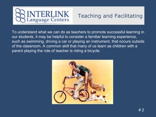 Teaching and Facilitating
# 2
To understand what we can do as teachers to promote successful learning in
our students, it may be helpful to consider a familiar learning experience,
such as swimming, driving a car or playing an instrument, that occurs outside
of the classroom. A common skill that many of us learn as children with a
parent playing the role of teacher is riding a bicycle.
 