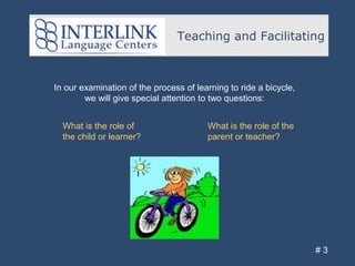 Teaching and Facilitating
# 3
In our examination of the process of learning to ride a bicycle,
we will give special attention to two questions:
What is the role of the
parent or teacher?
What is the role of
the child or learner?
 