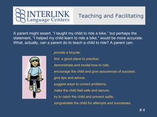 Teaching and Facilitating
# 4
A parent might assert, “I taught my child to ride a bike,” but perhaps the
statement, “I helped my child learn to ride a bike,” would be more accurate.
What, actually, can a parent do to teach a child to ride? A parent can:
•provide a bicycle;
•find a good place to practice;
•demonstrate and model how to ride;
•encourage the child and give assurances of success;
•give tips and advice;
•suggest ways to correct problems;
•make the child feel safe and secure;
•try to catch the child and prevent spills;
•congratulate the child for attempts and successes.
 
