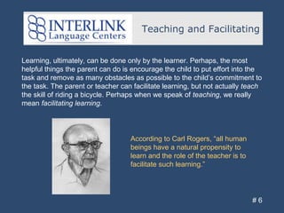 Teaching and Facilitating
# 6
Learning, ultimately, can be done only by the learner. Perhaps, the most
helpful things the parent can do is encourage the child to put effort into the
task and remove as many obstacles as possible to the child’s commitment to
the task. The parent or teacher can facilitate learning, but not actually teach
the skill of riding a bicycle. Perhaps when we speak of teaching, we really
mean facilitating learning.
According to Carl Rogers, “all human
beings have a natural propensity to
learn and the role of the teacher is to
facilitate such learning.”
 