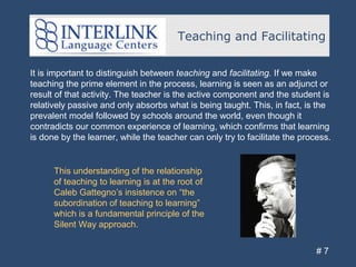 Teaching and Facilitating
# 7
It is important to distinguish between teaching and facilitating. If we make
teaching the prime element in the process, learning is seen as an adjunct or
result of that activity. The teacher is the active component and the student is
relatively passive and only absorbs what is being taught. This, in fact, is the
prevalent model followed by schools around the world, even though it
contradicts our common experience of learning, which confirms that learning
is done by the learner, while the teacher can only try to facilitate the process.
This understanding of the relationship
of teaching to learning is at the root of
Caleb Gattegno’s insistence on “the
subordination of teaching to learning”
which is a fundamental principle of the
Silent Way approach.
 