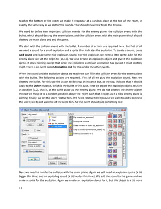 11
reaches the bottom of the room we make it reappear at a random place at the top of the room, in
exactly the same way as we did for the islands. You should know how to do this by now.
We need to define two important collision events for the enemy plane: the collision event with the
bullet, which should destroy the enemy plane, and the collision event with the main plane which should
destroy the main plane and end the game.
We start with the collision event with the bullet. A number of actions are required here. But first of all
we need a sound for a small explosion and a sprite that indicates the explosion. To create a sound, press
Add sound and load some nice explosion sound. For the explosion we need a little sprite. Like for the
enemy plane we set the origin to (16,16). We also create an explosion object and give it the explosion
sprite. It does nothing except that once the complete explosion animation has played it must destroy
itself. There is an event called Animation end for this under the other events.
When the sound and the explosion object are ready we can fill in the collision event for the enemy plane
with the bullet. The following actions are required. First of all we play the explosion sound. Next we
destroy the bullet. For this use the action to destroy an instance but, at the top, indicate that it should
apply to the Other instance, which is the bullet in this case. Next we create the explosion object, relative
at position (0,0), that is, at the same place as the enemy plane. We do not destroy the enemy plane!
Instead we move it to a random position above the room such that it looks as if a new enemy plane is
coming. Finally, we set the score relative to 5. We need relative here because we want to add 5 points to
the score; we do not want to set the score to 5. So the event should look something like:
Next we need to handle the collision with the main plane. Again we will need an explosion sprite (a bit
bigger this time) and an exploding sound (a bit louder this time). We add the sound to the game and we
make a sprite for the explosion. Again we create an explosion object for it, but this object is a bit more
 
