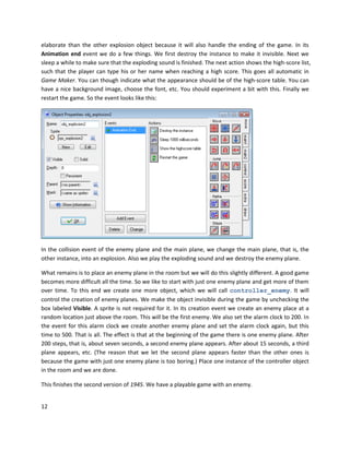 12
elaborate than the other explosion object because it will also handle the ending of the game. In its
Animation end event we do a few things. We first destroy the instance to make it invisible. Next we
sleep a while to make sure that the exploding sound is finished. The next action shows the high-score list,
such that the player can type his or her name when reaching a high score. This goes all automatic in
Game Maker. You can though indicate what the appearance should be of the high-score table. You can
have a nice background image, choose the font, etc. You should experiment a bit with this. Finally we
restart the game. So the event looks like this:
In the collision event of the enemy plane and the main plane, we change the main plane, that is, the
other instance, into an explosion. Also we play the exploding sound and we destroy the enemy plane.
What remains is to place an enemy plane in the room but we will do this slightly different. A good game
becomes more difficult all the time. So we like to start with just one enemy plane and get more of them
over time. To this end we create one more object, which we will call controller_enemy. It will
control the creation of enemy planes. We make the object invisible during the game by unchecking the
box labeled Visible. A sprite is not required for it. In its creation event we create an enemy place at a
random location just above the room. This will be the first enemy. We also set the alarm clock to 200. In
the event for this alarm clock we create another enemy plane and set the alarm clock again, but this
time to 500. That is all. The effect is that at the beginning of the game there is one enemy plane. After
200 steps, that is, about seven seconds, a second enemy plane appears. After about 15 seconds, a third
plane appears, etc. (The reason that we let the second plane appears faster than the other ones is
because the game with just one enemy plane is too boring.) Place one instance of the controller object
in the room and we are done.
This finishes the second version of 1945. We have a playable game with an enemy.
 