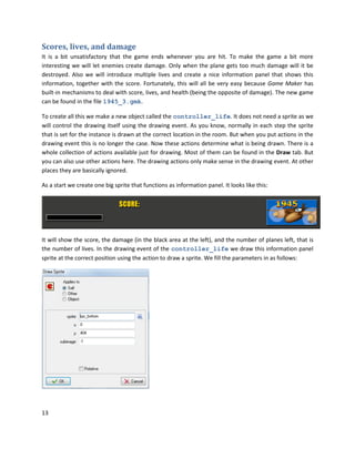 13
Scores, lives, and damage
It is a bit unsatisfactory that the game ends whenever you are hit. To make the game a bit more
interesting we will let enemies create damage. Only when the plane gets too much damage will it be
destroyed. Also we will introduce multiple lives and create a nice information panel that shows this
information, together with the score. Fortunately, this will all be very easy because Game Maker has
built-in mechanisms to deal with score, lives, and health (being the opposite of damage). The new game
can be found in the file 1945_3.gmk.
To create all this we make a new object called the controller_life. It does not need a sprite as we
will control the drawing itself using the drawing event. As you know, normally in each step the sprite
that is set for the instance is drawn at the correct location in the room. But when you put actions in the
drawing event this is no longer the case. Now these actions determine what is being drawn. There is a
whole collection of actions available just for drawing. Most of them can be found in the Draw tab. But
you can also use other actions here. The drawing actions only make sense in the drawing event. At other
places they are basically ignored.
As a start we create one big sprite that functions as information panel. It looks like this:
It will show the score, the damage (in the black area at the left), and the number of planes left, that is
the number of lives. In the drawing event of the controller_life we draw this information panel
sprite at the correct position using the action to draw a sprite. We fill the parameters in as follows:
 