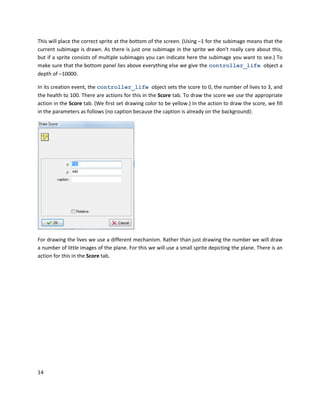 14
This will place the correct sprite at the bottom of the screen. (Using –1 for the subimage means that the
current subimage is drawn. As there is just one subimage in the sprite we don't really care about this,
but if a sprite consists of multiple subimages you can indicate here the subimage you want to see.) To
make sure that the bottom panel lies above everything else we give the controller_life object a
depth of –10000.
In its creation event, the controller_life object sets the score to 0, the number of lives to 3, and
the health to 100. There are actions for this in the Score tab. To draw the score we use the appropriate
action in the Score tab. (We first set drawing color to be yellow.) In the action to draw the score, we fill
in the parameters as follows (no caption because the caption is already on the background):
For drawing the lives we use a different mechanism. Rather than just drawing the number we will draw
a number of little images of the plane. For this we will use a small sprite depicting the plane. There is an
action for this in the Score tab.
 