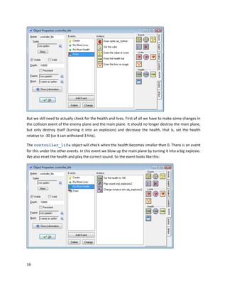 16
But we still need to actually check for the health and lives. First of all we have to make some changes in
the collision event of the enemy plane and the main plane. It should no longer destroy the main plane,
but only destroy itself (turning it into an explosion) and decrease the health, that is, set the health
relative to -30 (so it can withstand 3 hits).
The controller_life object will check when the health becomes smaller than 0. There is an event
for this under the other events. In this event we blow up the main plane by turning it into a big explosio.
We also reset the health and play the correct sound. So the event looks like this:
 