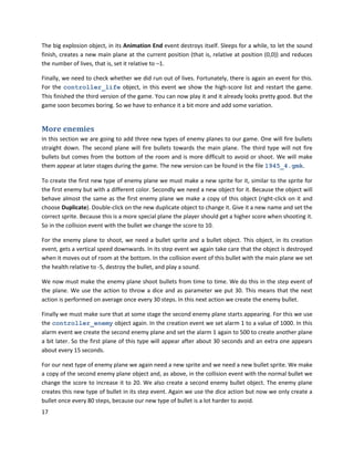 17
The big explosion object, in its Animation End event destroys itself. Sleeps for a while, to let the sound
finish, creates a new main plane at the current position (that is, relative at position (0,0)) and reduces
the number of lives, that is, set it relative to –1.
Finally, we need to check whether we did run out of lives. Fortunately, there is again an event for this.
For the controller_life object, in this event we show the high-score list and restart the game.
This finished the third version of the game. You can now play it and it already looks pretty good. But the
game soon becomes boring. So we have to enhance it a bit more and add some variation.
More enemies
In this section we are going to add three new types of enemy planes to our game. One will fire bullets
straight down. The second plane will fire bullets towards the main plane. The third type will not fire
bullets but comes from the bottom of the room and is more difficult to avoid or shoot. We will make
them appear at later stages during the game. The new version can be found in the file 1945_4.gmk.
To create the first new type of enemy plane we must make a new sprite for it, similar to the sprite for
the first enemy but with a different color. Secondly we need a new object for it. Because the object will
behave almost the same as the first enemy plane we make a copy of this object (right-click on it and
choose Duplicate). Double-click on the new duplicate object to change it. Give it a new name and set the
correct sprite. Because this is a more special plane the player should get a higher score when shooting it.
So in the collision event with the bullet we change the score to 10.
For the enemy plane to shoot, we need a bullet sprite and a bullet object. This object, in its creation
event, gets a vertical speed downwards. In its step event we again take care that the object is destroyed
when it moves out of room at the bottom. In the collision event of this bullet with the main plane we set
the health relative to -5, destroy the bullet, and play a sound.
We now must make the enemy plane shoot bullets from time to time. We do this in the step event of
the plane. We use the action to throw a dice and as parameter we put 30. This means that the next
action is performed on average once every 30 steps. In this next action we create the enemy bullet.
Finally we must make sure that at some stage the second enemy plane starts appearing. For this we use
the controller_enemy object again. In the creation event we set alarm 1 to a value of 1000. In this
alarm event we create the second enemy plane and set the alarm 1 again to 500 to create another plane
a bit later. So the first plane of this type will appear after about 30 seconds and an extra one appears
about every 15 seconds.
For our next type of enemy plane we again need a new sprite and we need a new bullet sprite. We make
a copy of the second enemy plane object and, as above, in the collision event with the normal bullet we
change the score to increase it to 20. We also create a second enemy bullet object. The enemy plane
creates this new type of bullet in its step event. Again we use the dice action but now we only create a
bullet once every 80 steps, because our new type of bullet is a lot harder to avoid.
 