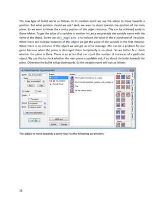 18
The new type of bullet works as follows. In its creation event we use the action to move towards a
position. But what position should we use? Well, we want to shoot towards the position of the main
plane. So we want to know the x and y position of this object instance. This can be achieved easily in
Game Maker. To get the value of a variable in another instance we precede the variable name with the
name of the object. So we use obj_myplane.x to indicate the value of the x coordinate of the plane.
When there are multiple instances of this object we get the value of the variable in the first instance.
When there is no instance of the object we will get an error message. This can be a problem for our
game because when the plane is destroyed there temporarily is no plane. So we better first check
whether the plane is there. There is an action that can count the number of instances of a particular
object. We use this to check whether the main plane is available and, if so, direct the bullet towards the
plane. Otherwise the bullet will go downwards. So the creation event will look as follows:
The action to move towards a point now has the following parameters:
 