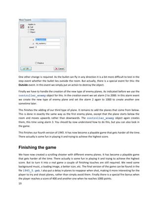 19
One other change is required. As the bullet can fly in any direction it is a bit more difficult to test in the
step event whether the bullet lies outside the room. But actually, there is a special event for this: the
Outside event. In this event we simply put an action to destroy the object.
Finally we have to handle the creation of the new type of enemy planes. As indicated before we use the
controller_enemy object for this. In the creation event we set alarm 2 to 2000. In this alarm event
we create the new type of enemy plane and set the alarm 2 again to 1000 to create another one
sometime later.
This finishes the adding of our third type of plane. It remains to add the planes that come from below.
This is done in exactly the same way as the first enemy plane, except that the plane starts below the
room and moves upwards rather than downwards. The controller_enemy object again creates
them, this time using alarm 3. You should by now understand how to do this, but you can also look in
the game.
This finishes our fourth version of 1945. It has now become a playable game that gets harder all the time.
There actually is some fun in playing it and trying to achieve the highest score.
Finishing the game
We have now created a scrolling shooter with different enemy planes. It has become a playable game
that gets harder all the time. There actually is some fun in playing it and trying to achieve the highest
score. But to turn it into a real game a couple of finishing touches are still required. We need some
background music, a loading image, a better icon, etc. The final version of the game can be found in the
file 1945_5.gmk. I also put a delay in planes to reappear when shot, making it more interesting for the
player to try and shoot planes, rather than simply avoid them. Finally there is a special fire bonus when
the player reaches a score of 400 and another one when he reaches 1000 points.
 