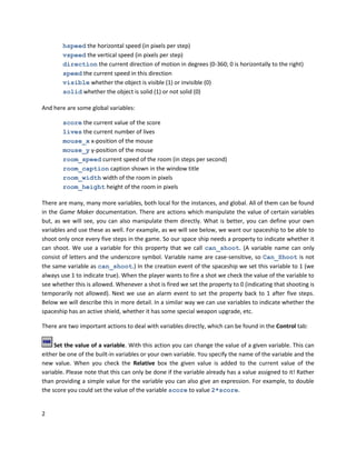 2
hspeed the horizontal speed (in pixels per step)
vspeed the vertical speed (in pixels per step)
direction the current direction of motion in degrees (0-360; 0 is horizontally to the right)
speed the current speed in this direction
visible whether the object is visible (1) or invisible (0)
solid whether the object is solid (1) or not solid (0)
And here are some global variables:
score the current value of the score
lives the current number of lives
mouse_x x-position of the mouse
mouse_y y-position of the mouse
room_speed current speed of the room (in steps per second)
room_caption caption shown in the window title
room_width width of the room in pixels
room_height height of the room in pixels
There are many, many more variables, both local for the instances, and global. All of them can be found
in the Game Maker documentation. There are actions which manipulate the value of certain variables
but, as we will see, you can also manipulate them directly. What is better, you can define your own
variables and use these as well. For example, as we will see below, we want our spaceship to be able to
shoot only once every five steps in the game. So our space ship needs a property to indicate whether it
can shoot. We use a variable for this property that we call can_shoot. (A variable name can only
consist of letters and the underscore symbol. Variable name are case-sensitive, so Can_Shoot is not
the same variable as can_shoot.) In the creation event of the spaceship we set this variable to 1 (we
always use 1 to indicate true). When the player wants to fire a shot we check the value of the variable to
see whether this is allowed. Whenever a shot is fired we set the property to 0 (indicating that shooting is
temporarily not allowed). Next we use an alarm event to set the property back to 1 after five steps.
Below we will describe this in more detail. In a similar way we can use variables to indicate whether the
spaceship has an active shield, whether it has some special weapon upgrade, etc.
There are two important actions to deal with variables directly, which can be found in the Control tab:
Set the value of a variable. With this action you can change the value of a given variable. This can
either be one of the built-in variables or your own variable. You specify the name of the variable and the
new value. When you check the Relative box the given value is added to the current value of the
variable. Please note that this can only be done if the variable already has a value assigned to it! Rather
than providing a simple value for the variable you can also give an expression. For example, to double
the score you could set the value of the variable score to value 2*score.
 