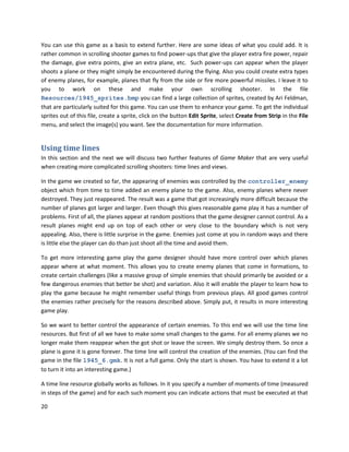 20
You can use this game as a basis to extend further. Here are some ideas of what you could add. It is
rather common in scrolling shooter games to find power-ups that give the player extra fire power, repair
the damage, give extra points, give an extra plane, etc. Such power-ups can appear when the player
shoots a plane or they might simply be encountered during the flying. Also you could create extra types
of enemy planes, for example, planes that fly from the side or fire more powerful missiles. I leave it to
you to work on these and make your own scrolling shooter. In the file
Resources/1945_sprites.bmp you can find a large collection of sprites, created by Ari Feldman,
that are particularly suited for this game. You can use them to enhance your game. To get the individual
sprites out of this file, create a sprite, click on the button Edit Sprite, select Create from Strip in the File
menu, and select the image(s) you want. See the documentation for more information.
Using time lines
In this section and the next we will discuss two further features of Game Maker that are very useful
when creating more complicated scrolling shooters: time lines and views.
In the game we created so far, the appearing of enemies was controlled by the controller_enemy
object which from time to time added an enemy plane to the game. Also, enemy planes where never
destroyed. They just reappeared. The result was a game that got increasingly more difficult because the
number of planes got larger and larger. Even though this gives reasonable game play it has a number of
problems. First of all, the planes appear at random positions that the game designer cannot control. As a
result planes might end up on top of each other or very close to the boundary which is not very
appealing. Also, there is little surprise in the game. Enemies just come at you in random ways and there
is little else the player can do than just shoot all the time and avoid them.
To get more interesting game play the game designer should have more control over which planes
appear where at what moment. This allows you to create enemy planes that come in formations, to
create certain challenges (like a massive group of simple enemies that should primarily be avoided or a
few dangerous enemies that better be shot) and variation. Also it will enable the player to learn how to
play the game because he might remember useful things from previous plays. All good games control
the enemies rather precisely for the reasons described above. Simply put, it results in more interesting
game play.
So we want to better control the appearance of certain enemies. To this end we will use the time line
resources. But first of all we have to make some small changes to the game. For all enemy planes we no
longer make them reappear when the got shot or leave the screen. We simply destroy them. So once a
plane is gone it is gone forever. The time line will control the creation of the enemies. (You can find the
game in the file 1945_6.gmk. It is not a full game. Only the start is shown. You have to extend it a lot
to turn it into an interesting game.)
A time line resource globally works as follows. In it you specify a number of moments of time (measured
in steps of the game) and for each such moment you can indicate actions that must be executed at that
 