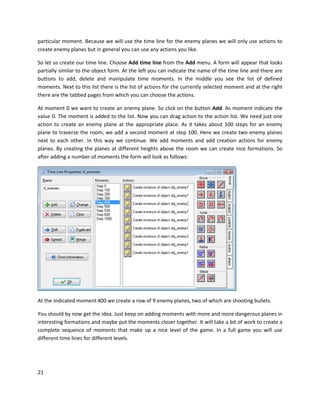 21
particular moment. Because we will use the time line for the enemy planes we will only use actions to
create enemy planes but in general you can use any actions you like.
So let us create our time line. Choose Add time line from the Add menu. A form will appear that looks
partially similar to the object form. At the left you can indicate the name of the time line and there are
buttons to add, delete and manipulate time moments. In the middle you see the list of defined
moments. Next to this list there is the list of actions for the currently selected moment and at the right
there are the tabbed pages from which you can choose the actions.
At moment 0 we want to create an enemy plane. So click on the button Add. As moment indicate the
value 0. The moment is added to the list. Now you can drag action to the action list. We need just one
action to create an enemy plane at the appropriate place. As it takes about 100 steps for an enemy
plane to traverse the room, we add a second moment at step 100. Here we create two enemy planes
next to each other. In this way we continue. We add moments and add creation actions for enemy
planes. By creating the planes at different heights above the room we can create nice formations. So
after adding a number of moments the form will look as follows:
At the indicated moment 400 we create a row of 9 enemy planes, two of which are shooting bullets.
You should by now get the idea. Just keep on adding moments with more and more dangerous planes in
interesting formations and maybe put the moments closer together. It will take a bit of work to create a
complete sequence of moments that make up a nice level of the game. In a full game you will use
different time lines for different levels.
 