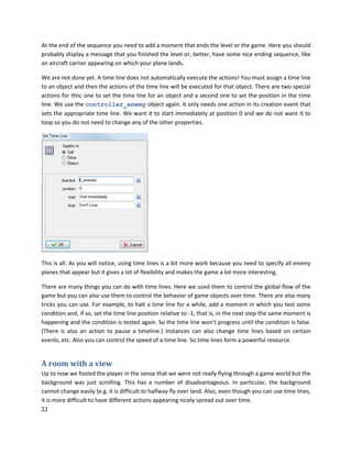 22
At the end of the sequence you need to add a moment that ends the level or the game. Here you should
probably display a message that you finished the level or, better, have some nice ending sequence, like
an aircraft carrier appearing on which your plane lands.
We are not done yet. A time line does not automatically execute the actions! You must assign a time line
to an object and then the actions of the time line will be executed for that object. There are two special
actions for this; one to set the time line for an object and a second one to set the position in the time
line. We use the controller_enemy object again. It only needs one action in its creation event that
sets the appropriate time line. We want it to start immediately at position 0 and we do not want it to
loop so you do not need to change any of the other properties.
This is all. As you will notice, using time lines is a bit more work because you need to specify all enemy
planes that appear but it gives a lot of flexibility and makes the game a lot more interesting.
There are many things you can do with time lines. Here we used them to control the global flow of the
game but you can also use them to control the behavior of game objects over time. There are also many
tricks you can use. For example, to halt a time line for a while, add a moment in which you test some
condition and, if so, set the time line position relative to -1, that is, in the next step the same moment is
happening and the condition is tested again. So the time line won’t progress until the condition is false.
(There is also an action to pause a timeline.) Instances can also change time lines based on certain
events, etc. Also you can control the speed of a time line. So time lines form a powerful resource.
A room with a view
Up to now we fooled the player in the sense that we were not really flying through a game world but the
background was just scrolling. This has a number of disadvantageous. In particular, the background
cannot change easily (e.g. it is difficult to halfway fly over land. Also, even though you can use time lines,
it is more difficult to have different actions appearing nicely spread out over time.
 