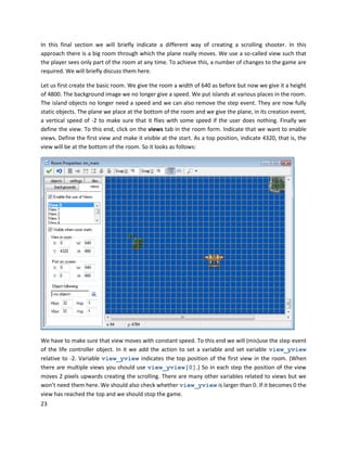 23
In this final section we will briefly indicate a different way of creating a scrolling shooter. In this
approach there is a big room through which the plane really moves. We use a so-called view such that
the player sees only part of the room at any time. To achieve this, a number of changes to the game are
required. We will briefly discuss them here.
Let us first create the basic room. We give the room a width of 640 as before but now we give it a height
of 4800. The background image we no longer give a speed. We put islands at various places in the room.
The island objects no longer need a speed and we can also remove the step event. They are now fully
static objects. The plane we place at the bottom of the room and we give the plane, in its creation event,
a vertical speed of -2 to make sure that it flies with some speed if the user does nothing. Finally we
define the view. To this end, click on the views tab in the room form. Indicate that we want to enable
views. Define the first view and make it visible at the start. As a top position, indicate 4320, that is, the
view will be at the bottom of the room. So it looks as follows:
We have to make sure that view moves with constant speed. To this end we will (mis)use the step event
of the life controller object. In it we add the action to set a variable and set variable view_yview
relative to -2. Variable view_yview indicates the top position of the first view in the room. (When
there are multiple views you should use view_yview[0].) So in each step the position of the view
moves 2 pixels upwards creating the scrolling. There are many other variables related to views but we
won’t need them here. We should also check whether view_yview is larger than 0. If it becomes 0 the
view has reached the top and we should stop the game.
 