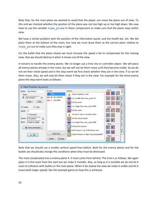 24
Note that, for the main plane we wanted to avoid that the player can move the plane out of view. To
this end we checked whether the position of the plane was not too high up or too high down. We now
have to use the variable view_yview in these comparisons to make sure that the plane stays within
view.
We have a similar problem with the position of the information panel, and the health bar, etc. We did
place them at the bottom of the room, but now we must draw them at the correct place relative to
view_yview to make sure they stay in sight.
For the bullet that the plane shoots we must increase the speed a bit to compensate for the moving
view. Also we should destroy it when it moves out of the view.
It remains to handle the enemy planes. We no longer use a time line or controller object. We will place
all enemy planes already in the room, but we will not let them move until they become visible. So we do
not set their initial speed and in the step event we first check whether they are in the view. If so we let
them move. Also, we will only let them shoot if they are in the view. For example for the third enemy
plane the step event looks as follows:
Note that we should use a smaller vertical speed than before. Both for the enemy planes and for the
bullets we should also change the conditions when they must be destroyed.
The most complicated one is enemy plane 4. It must come from behind. The trick is as follows. We again
place it in the room from the start but we make it invisible. Also, as long as it is invisible we do not let it
react to collisions with bullets or the main plane. When it lies below the view we make it visible and let it
move (with larger speed). See the example game on how this is achieved.
 