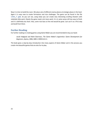 25
Now it is time to build the room. We place sets of different enemy planes at strategic places in the level.
Again it is easy now to create formations and nice challenges. The game can be found in the file
1945_7.gmk. As you can see, using views you can create very interesting scrolling shooters with
relatively little work. Clearly the game need a lot more work. It is in some sense still too easy to finish
and it is definitely too short. Also, some nice boss at the end would be great. Just use it as a first step
and build from there.
Further Reading
For further reading on creating games using Game Maker you are recommended to buy our book:
Jacob Habgood and Mark Overmars, The Game Maker’s Apprentice: Game Development for
Beginners, Apress, 2006, ISBN 1-59059-615-3.
The book gives a step-by-step introduction into many aspects of Game Maker and in the process you
create nine beautiful games that are also fun to play.
 