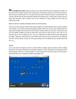 3
If a variable has a value. With this action you can check what the value of a particular variable is. If
the value of the variable is equal to the number given, the question returns true and the next action or
block of actions is performed. If it is not equal, the next action or block of actions is not performed. You
can also indicate that the check should be whether the variable value is smaller than the given value or
larger than the given value. Actually, you are not restricted to using variables but can check any
expression you like.
Below we will see a number of examples of the use of these actions.
There is one more thing you need to know about variables. As I indicated above there are local variables
that "belong" to an instance and there are global variables. When you use your own variables these are
always local variables that only exist for the instance in whose actions you use them. If you want to use
your own global variables you have to prefix their name with the word global and a dot. So, for
example, you can use a variable global.bonus to indicate the number of bonus points gathered by
the player. Always be careful that you use variable names that do not yet exist and are also different
from the names of sprites, sounds, etc. One way to achieve this is to always let your variables start with
e.g. var_.
1945
Let us now look at the game we want to create. Before creating a game we need to write a design
document. As the game 1945 that we are going to develop is rather complicated a full design document
would typically consist of a couple of pages. To avoid making this tutorial too long we will just give a
short description here. The game will look something like this:
 