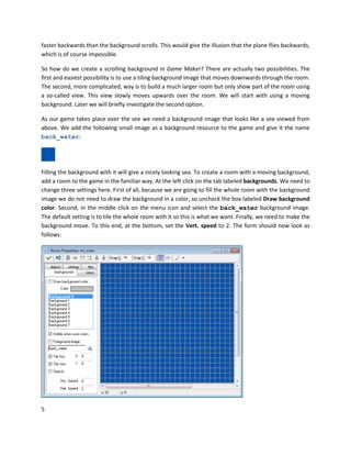 5
faster backwards than the background scrolls. This would give the illusion that the plane flies backwards,
which is of course impossible.
So how do we create a scrolling background in Game Maker? There are actually two possibilities. The
first and easiest possibility is to use a tiling background image that moves downwards through the room.
The second, more complicated, way is to build a much larger room but only show part of the room using
a so-called view. This view slowly moves upwards over the room. We will start with using a moving
background. Later we will briefly investigate the second option.
As our game takes place over the see we need a background image that looks like a see viewed from
above. We add the following small image as a background resource to the game and give it the name
back_water:
Filling the background with it will give a nicely looking sea. To create a room with a moving background,
add a room to the game in the familiar way. At the left click on the tab labeled backgrounds. We need to
change three settings here. First of all, because we are going to fill the whole room with the background
image we do not need to draw the background in a color, so uncheck the box labeled Draw background
color. Second, in the middle click on the menu icon and select the back_water background image.
The default setting is to tile the whole room with it so this is what we want. Finally, we need to make the
background move. To this end, at the bottom, set the Vert. speed to 2. The form should now look as
follows:
 
